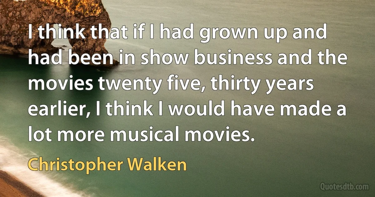 I think that if I had grown up and had been in show business and the movies twenty five, thirty years earlier, I think I would have made a lot more musical movies. (Christopher Walken)