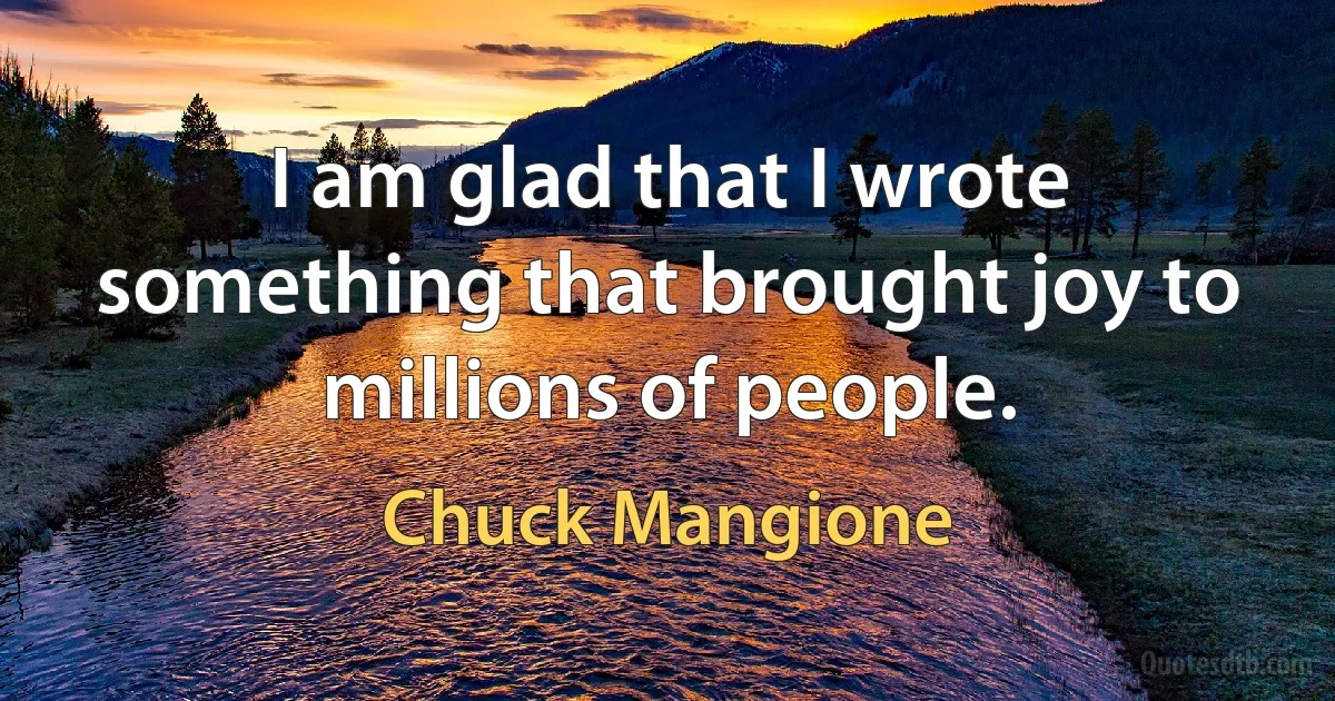 I am glad that I wrote something that brought joy to millions of people. (Chuck Mangione)