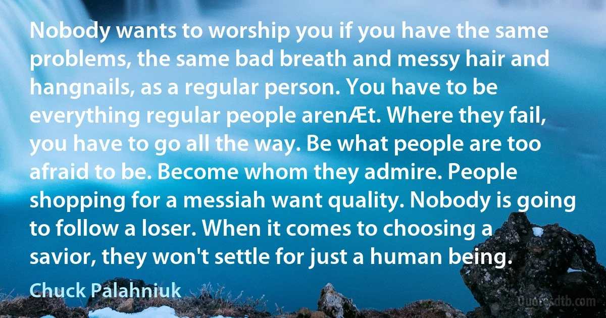 Nobody wants to worship you if you have the same problems, the same bad breath and messy hair and hangnails, as a regular person. You have to be everything regular people arenÆt. Where they fail, you have to go all the way. Be what people are too afraid to be. Become whom they admire. People shopping for a messiah want quality. Nobody is going to follow a loser. When it comes to choosing a savior, they won't settle for just a human being. (Chuck Palahniuk)