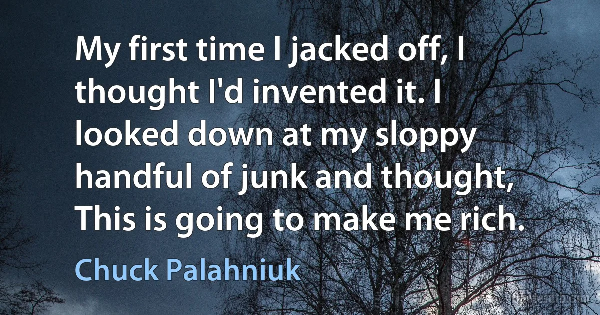 My first time I jacked off, I thought I'd invented it. I looked down at my sloppy handful of junk and thought, This is going to make me rich. (Chuck Palahniuk)