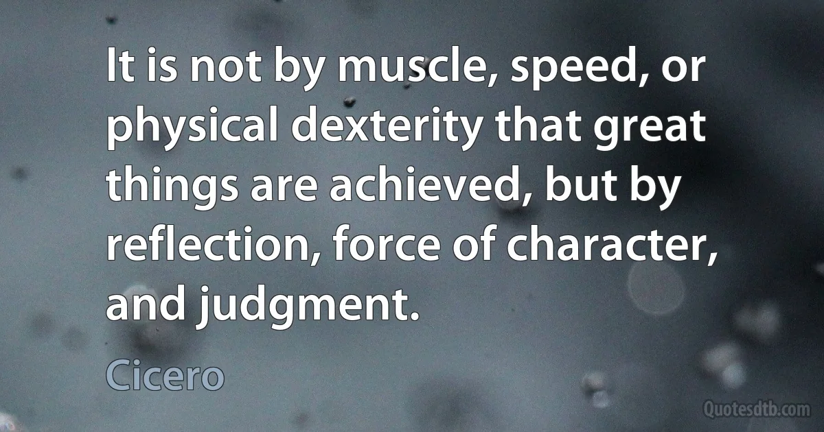 It is not by muscle, speed, or physical dexterity that great things are achieved, but by reflection, force of character, and judgment. (Cicero)