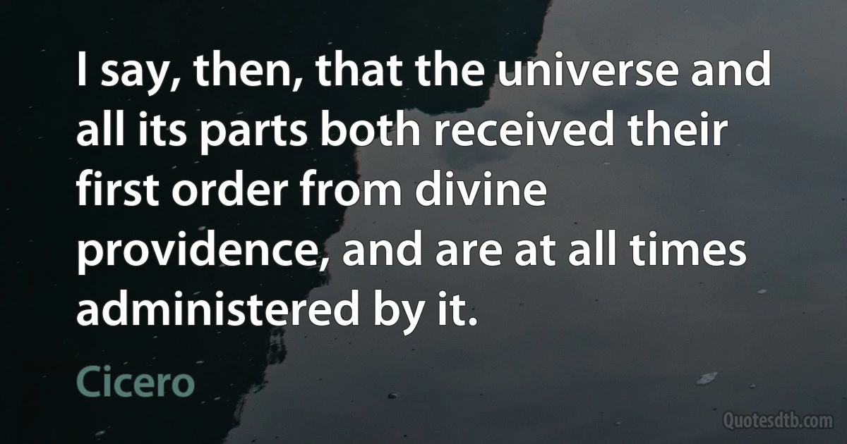 I say, then, that the universe and all its parts both received their first order from divine providence, and are at all times administered by it. (Cicero)