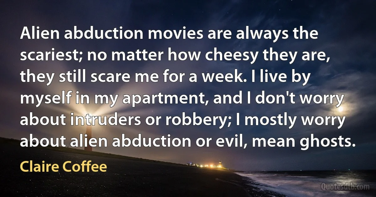 Alien abduction movies are always the scariest; no matter how cheesy they are, they still scare me for a week. I live by myself in my apartment, and I don't worry about intruders or robbery; I mostly worry about alien abduction or evil, mean ghosts. (Claire Coffee)