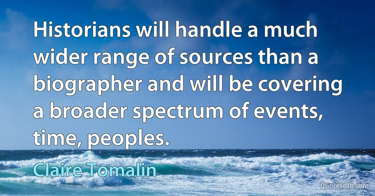 Historians will handle a much wider range of sources than a biographer and will be covering a broader spectrum of events, time, peoples. (Claire Tomalin)