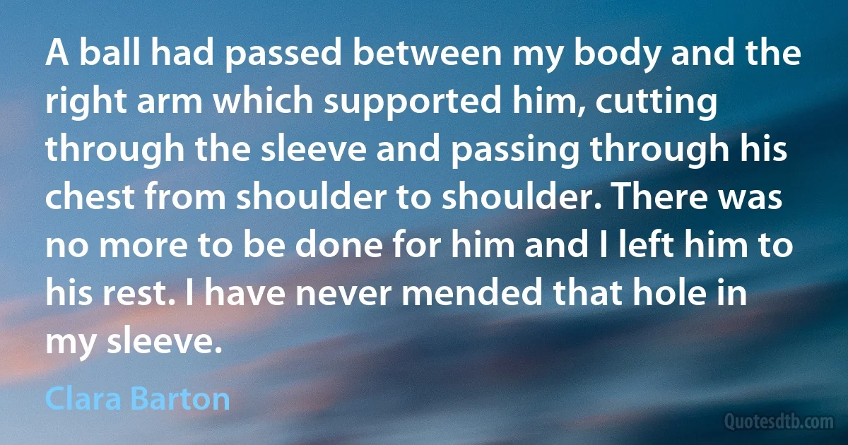 A ball had passed between my body and the right arm which supported him, cutting through the sleeve and passing through his chest from shoulder to shoulder. There was no more to be done for him and I left him to his rest. I have never mended that hole in my sleeve. (Clara Barton)