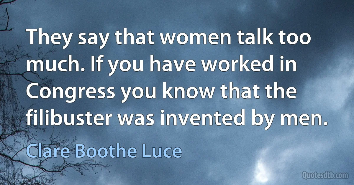 They say that women talk too much. If you have worked in Congress you know that the filibuster was invented by men. (Clare Boothe Luce)