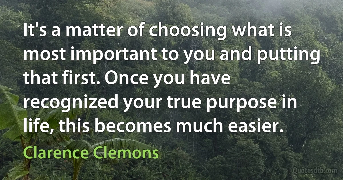 It's a matter of choosing what is most important to you and putting that first. Once you have recognized your true purpose in life, this becomes much easier. (Clarence Clemons)