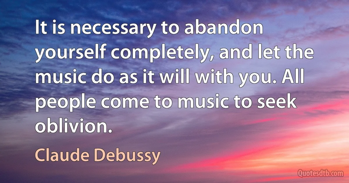 It is necessary to abandon yourself completely, and let the music do as it will with you. All people come to music to seek oblivion. (Claude Debussy)