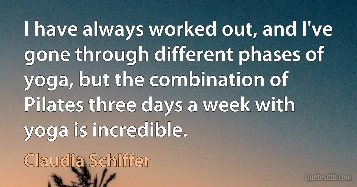 I have always worked out, and I've gone through different phases of yoga, but the combination of Pilates three days a week with yoga is incredible. (Claudia Schiffer)