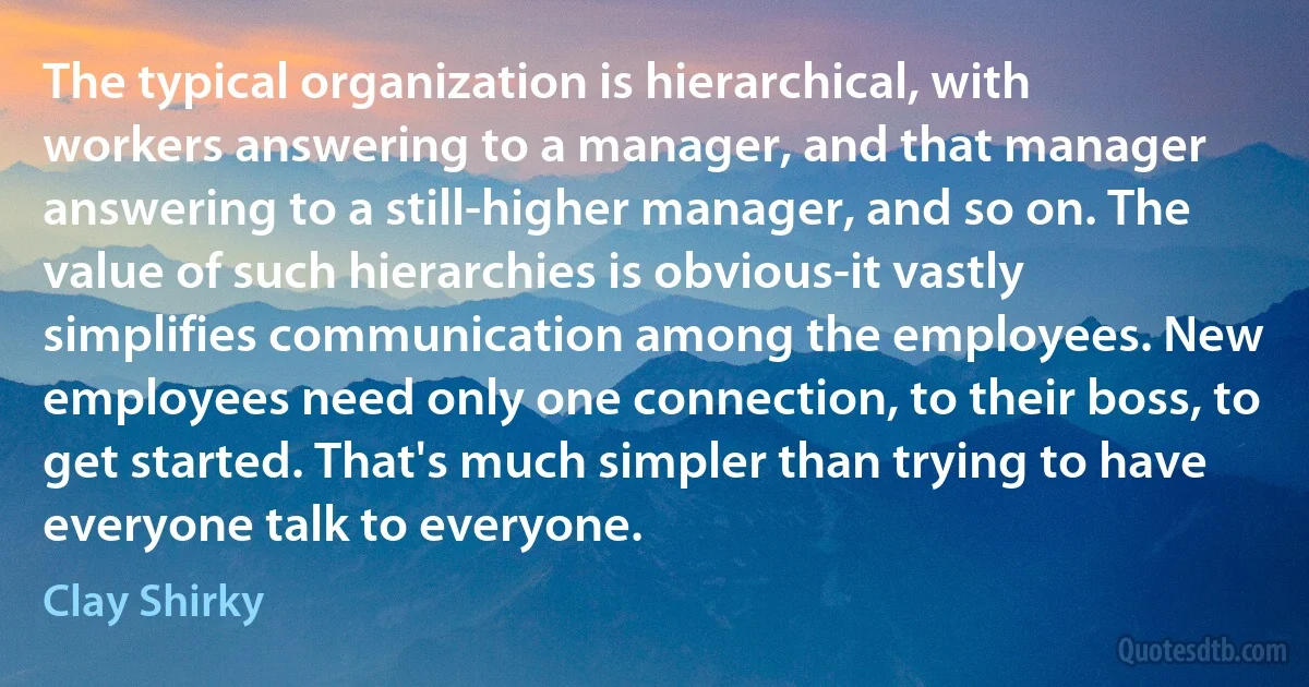 The typical organization is hierarchical, with workers answering to a manager, and that manager answering to a still-higher manager, and so on. The value of such hierarchies is obvious-it vastly simplifies communication among the employees. New employees need only one connection, to their boss, to get started. That's much simpler than trying to have everyone talk to everyone. (Clay Shirky)