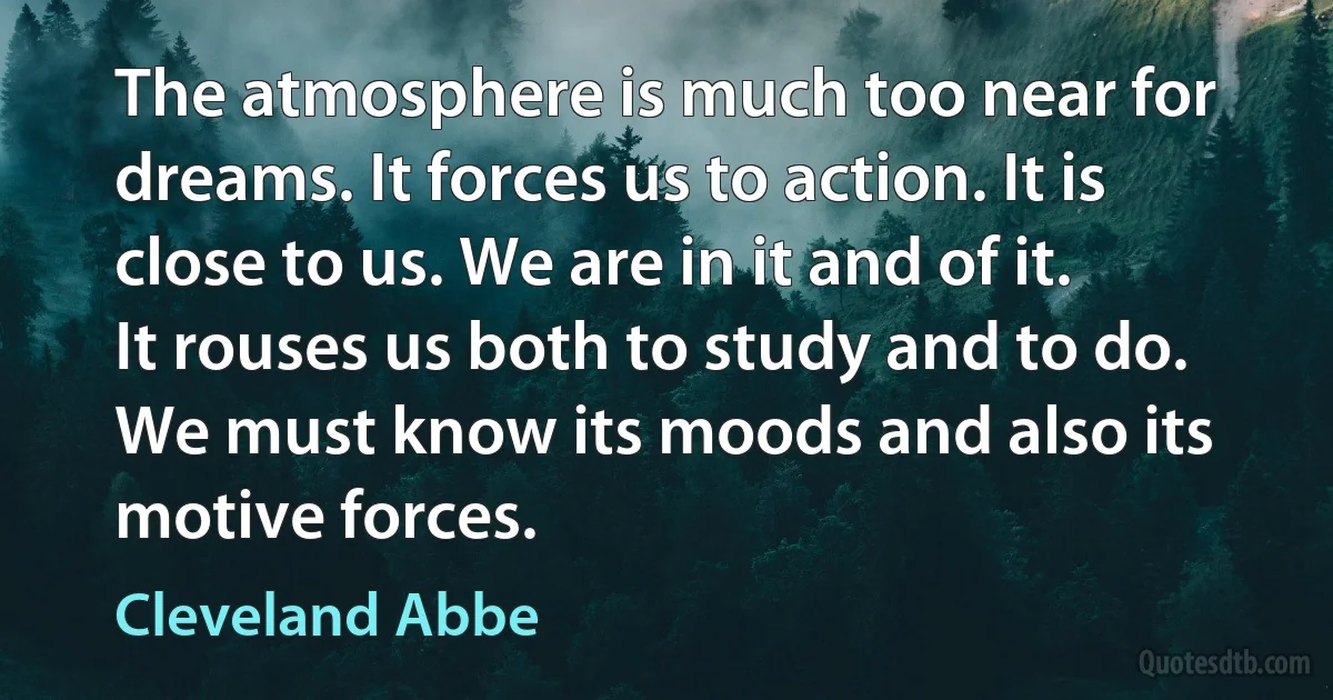 The atmosphere is much too near for dreams. It forces us to action. It is close to us. We are in it and of it. It rouses us both to study and to do. We must know its moods and also its motive forces. (Cleveland Abbe)