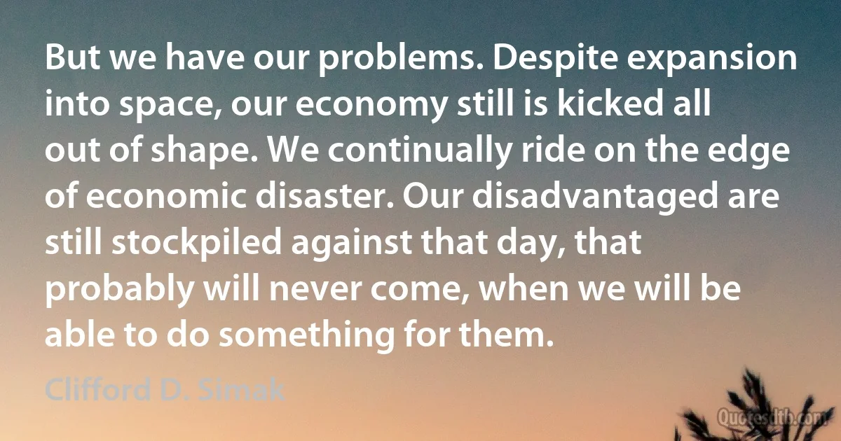 But we have our problems. Despite expansion into space, our economy still is kicked all out of shape. We continually ride on the edge of economic disaster. Our disadvantaged are still stockpiled against that day, that probably will never come, when we will be able to do something for them. (Clifford D. Simak)