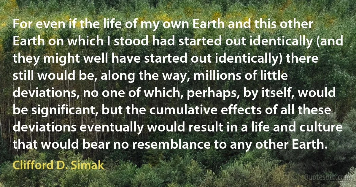 For even if the life of my own Earth and this other Earth on which I stood had started out identically (and they might well have started out identically) there still would be, along the way, millions of little deviations, no one of which, perhaps, by itself, would be significant, but the cumulative effects of all these deviations eventually would result in a life and culture that would bear no resemblance to any other Earth. (Clifford D. Simak)