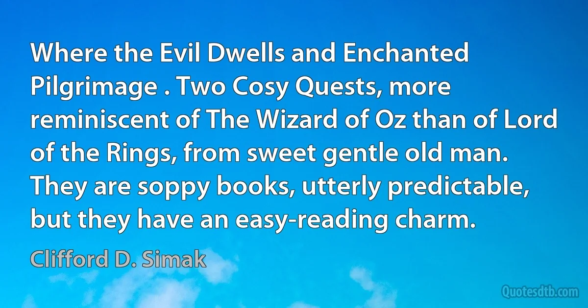 Where the Evil Dwells and Enchanted Pilgrimage . Two Cosy Quests, more reminiscent of The Wizard of Oz than of Lord of the Rings, from sweet gentle old man. They are soppy books, utterly predictable, but they have an easy-reading charm. (Clifford D. Simak)