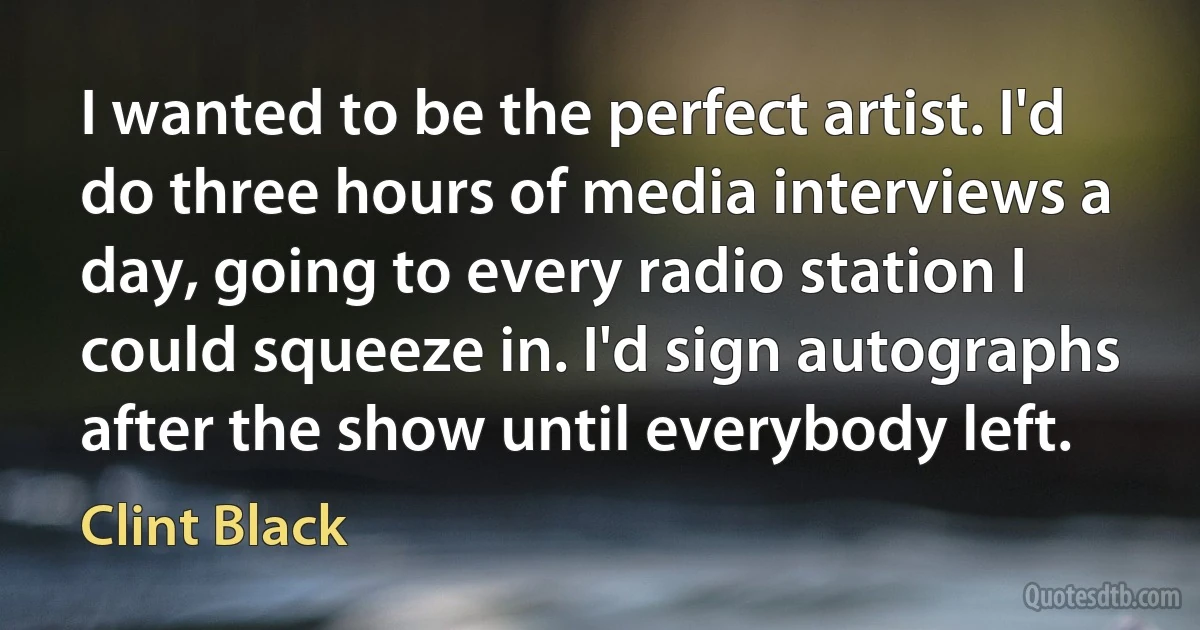 I wanted to be the perfect artist. I'd do three hours of media interviews a day, going to every radio station I could squeeze in. I'd sign autographs after the show until everybody left. (Clint Black)