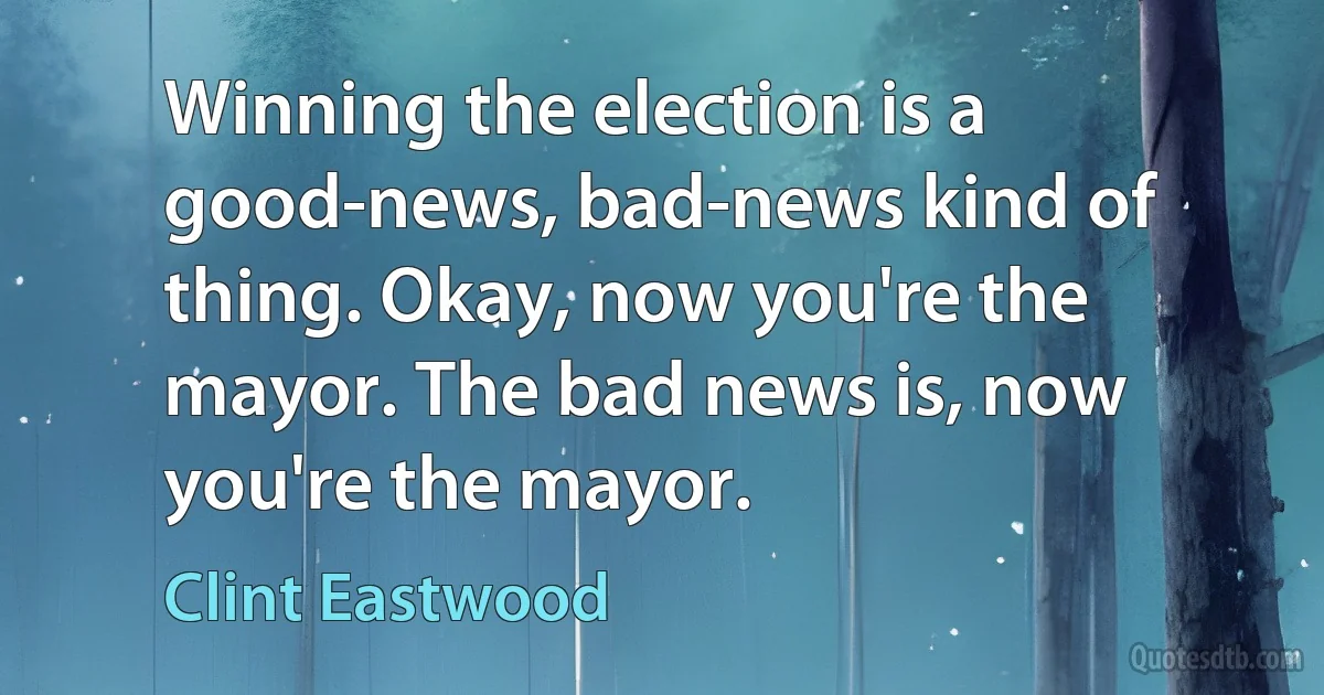 Winning the election is a good-news, bad-news kind of thing. Okay, now you're the mayor. The bad news is, now you're the mayor. (Clint Eastwood)