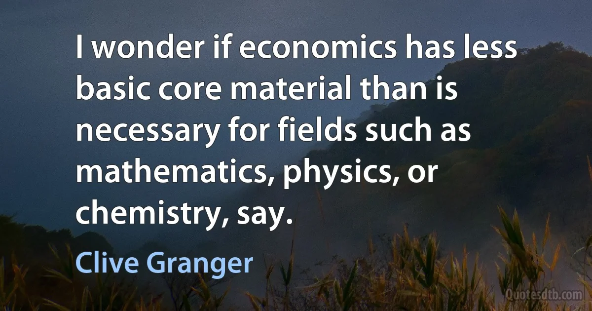 I wonder if economics has less basic core material than is necessary for fields such as mathematics, physics, or chemistry, say. (Clive Granger)