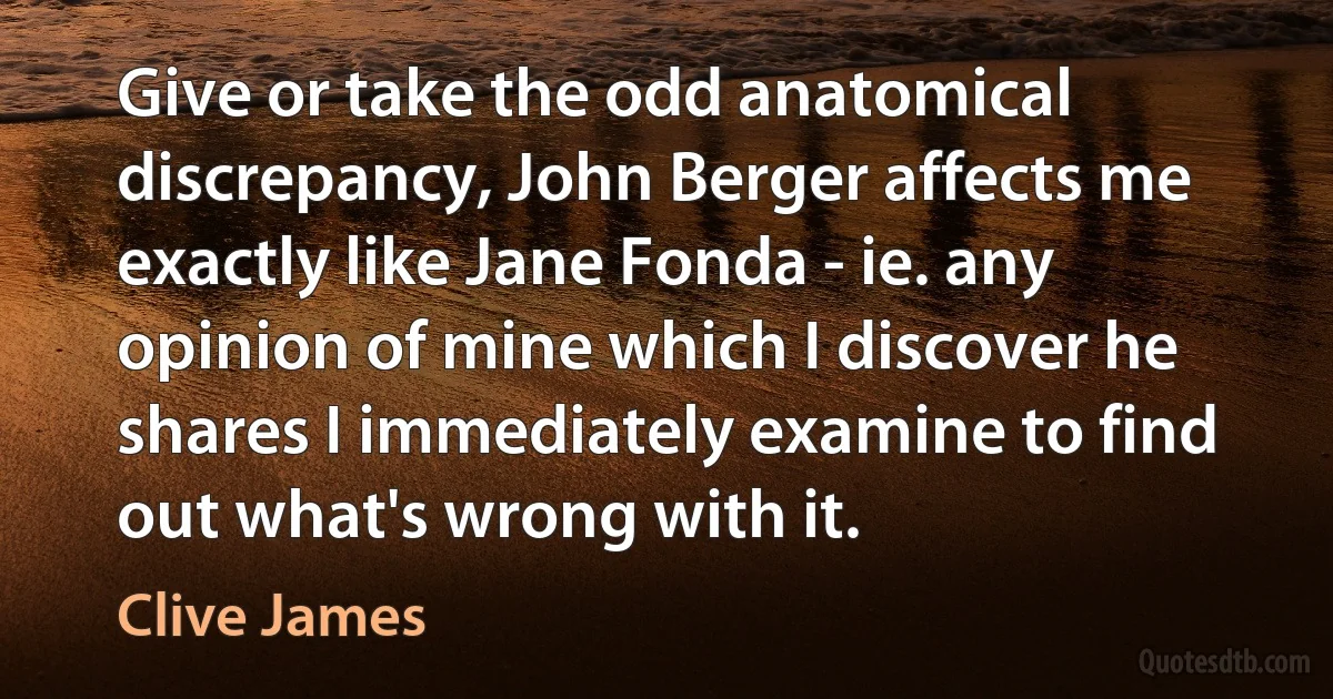 Give or take the odd anatomical discrepancy, John Berger affects me exactly like Jane Fonda - ie. any opinion of mine which I discover he shares I immediately examine to find out what's wrong with it. (Clive James)