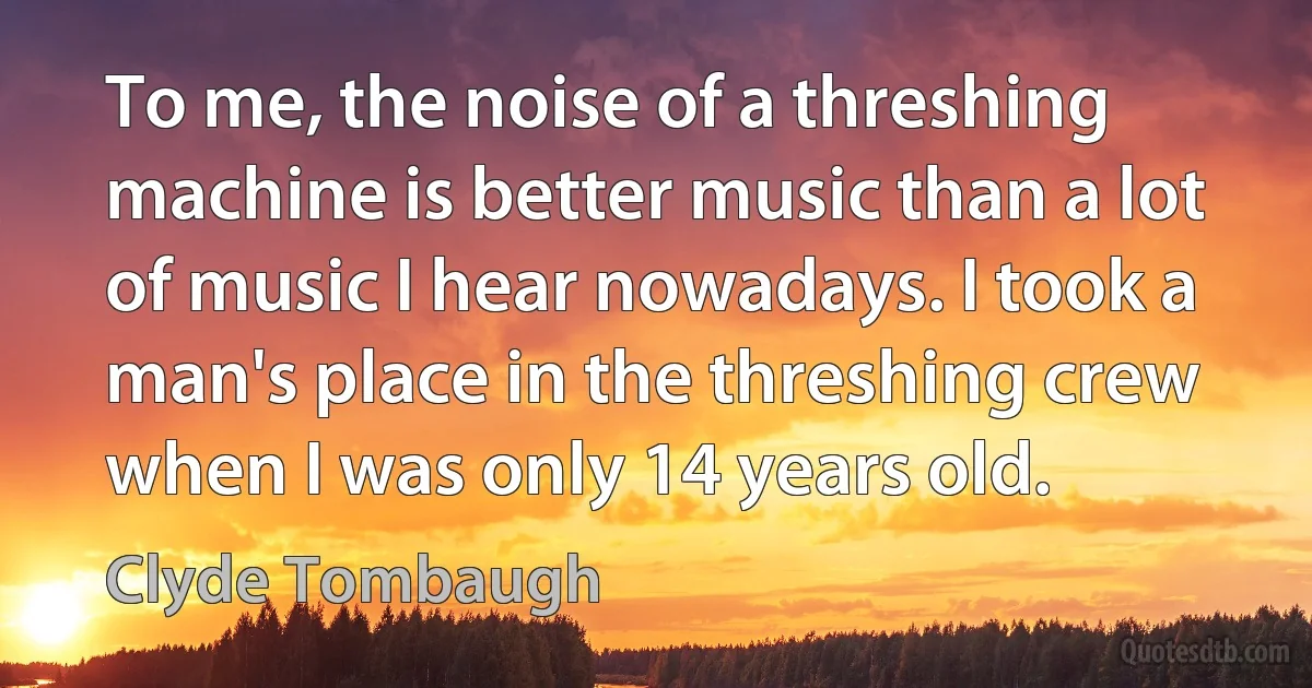 To me, the noise of a threshing machine is better music than a lot of music I hear nowadays. I took a man's place in the threshing crew when I was only 14 years old. (Clyde Tombaugh)