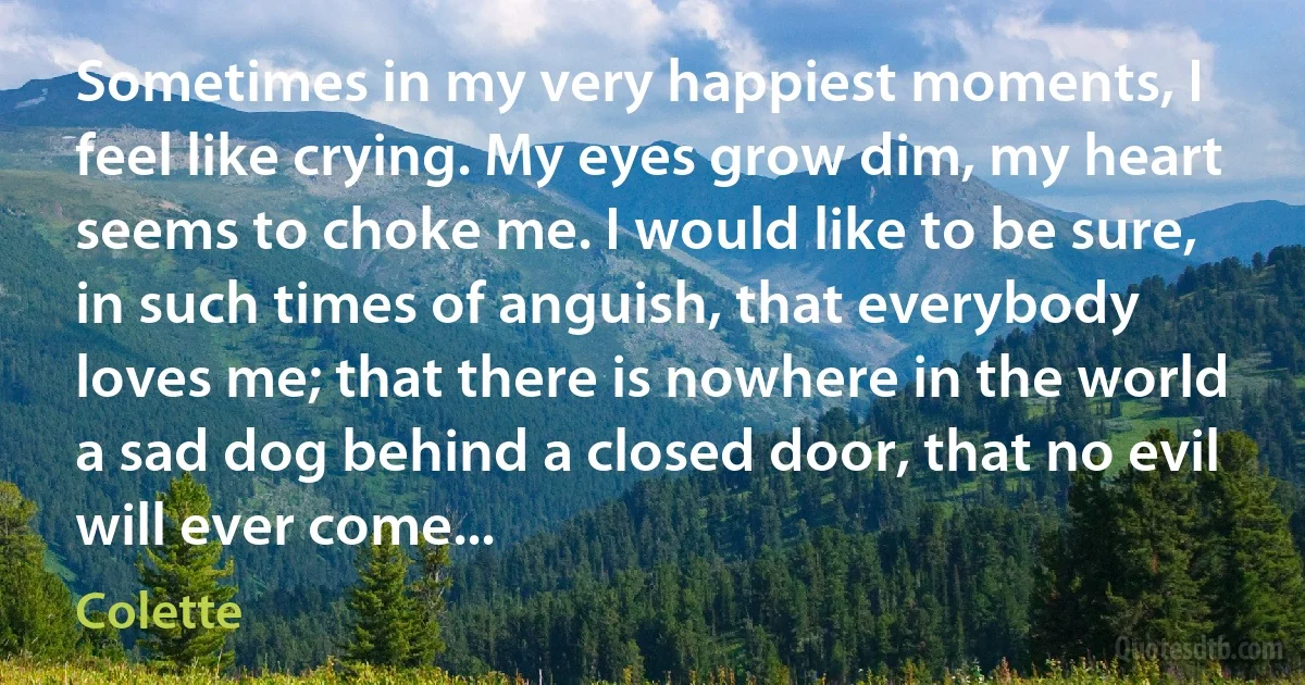 Sometimes in my very happiest moments, I feel like crying. My eyes grow dim, my heart seems to choke me. I would like to be sure, in such times of anguish, that everybody loves me; that there is nowhere in the world a sad dog behind a closed door, that no evil will ever come... (Colette)