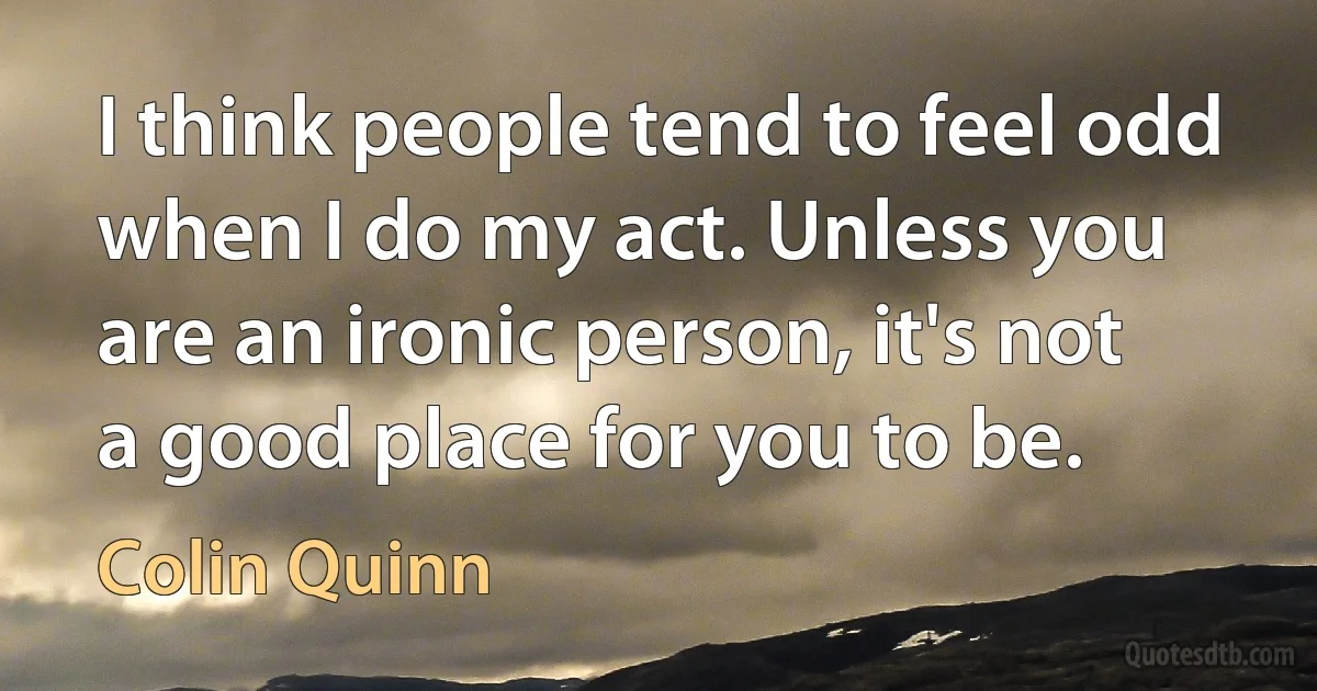 I think people tend to feel odd when I do my act. Unless you are an ironic person, it's not a good place for you to be. (Colin Quinn)