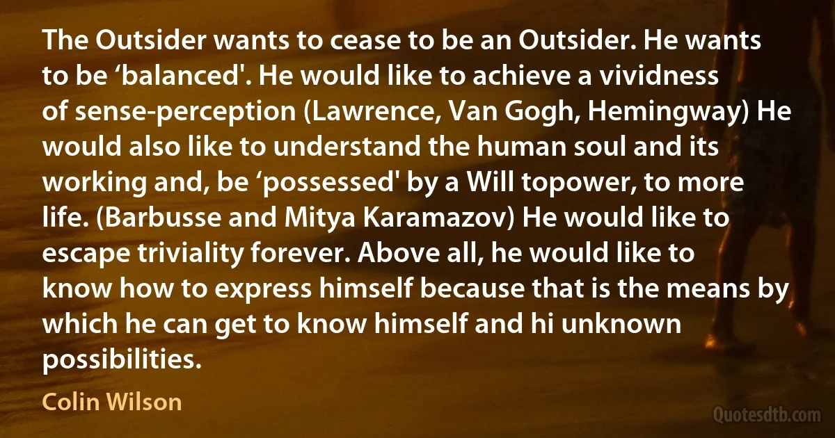 The Outsider wants to cease to be an Outsider. He wants to be ‘balanced'. He would like to achieve a vividness of sense-perception (Lawrence, Van Gogh, Hemingway) He would also like to understand the human soul and its working and, be ‘possessed' by a Will topower, to more life. (Barbusse and Mitya Karamazov) He would like to escape triviality forever. Above all, he would like to know how to express himself because that is the means by which he can get to know himself and hi unknown possibilities. (Colin Wilson)