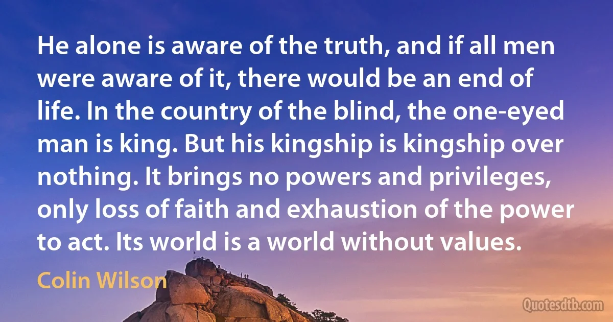 He alone is aware of the truth, and if all men were aware of it, there would be an end of life. In the country of the blind, the one-eyed man is king. But his kingship is kingship over nothing. It brings no powers and privileges, only loss of faith and exhaustion of the power to act. Its world is a world without values. (Colin Wilson)