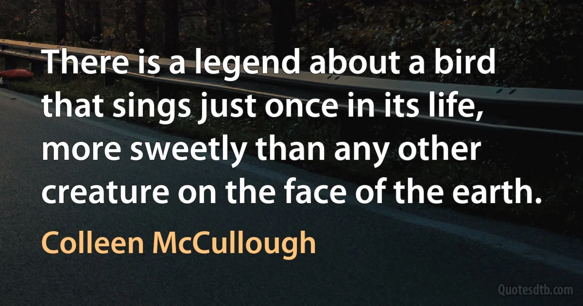 There is a legend about a bird that sings just once in its life, more sweetly than any other creature on the face of the earth. (Colleen McCullough)