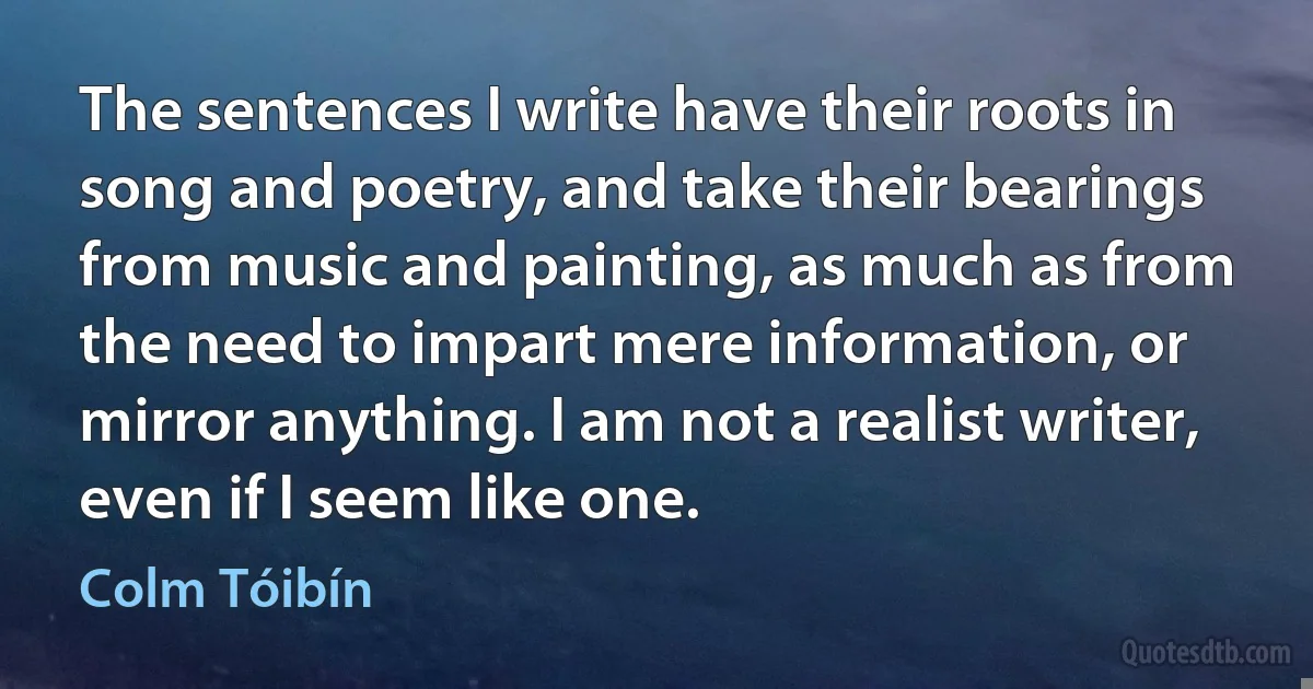 The sentences I write have their roots in song and poetry, and take their bearings from music and painting, as much as from the need to impart mere information, or mirror anything. I am not a realist writer, even if I seem like one. (Colm Tóibín)