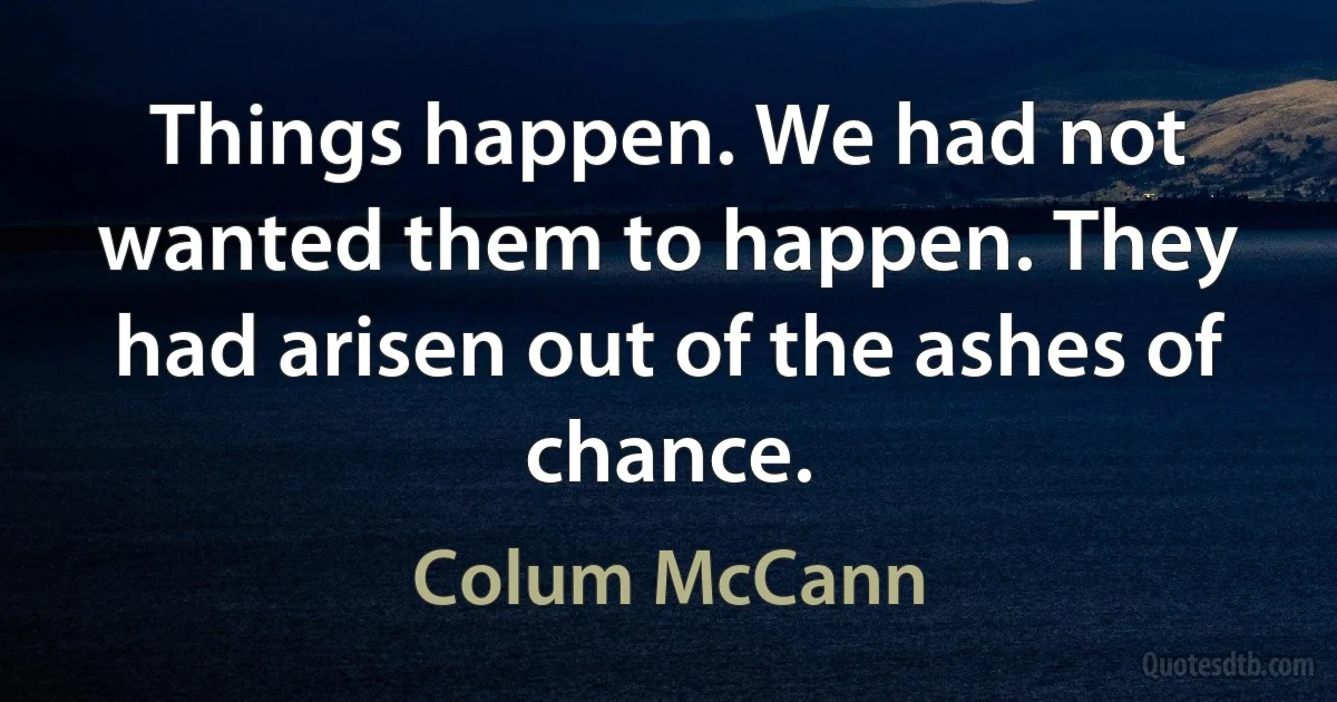 Things happen. We had not wanted them to happen. They had arisen out of the ashes of chance. (Colum McCann)