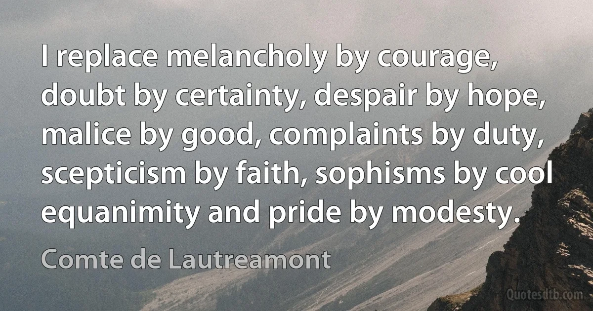 I replace melancholy by courage, doubt by certainty, despair by hope, malice by good, complaints by duty, scepticism by faith, sophisms by cool equanimity and pride by modesty. (Comte de Lautreamont)