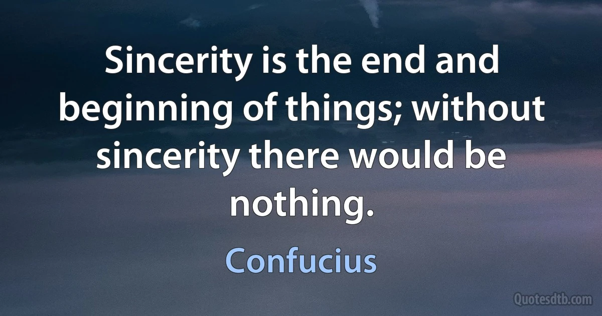 Sincerity is the end and beginning of things; without sincerity there would be nothing. (Confucius)