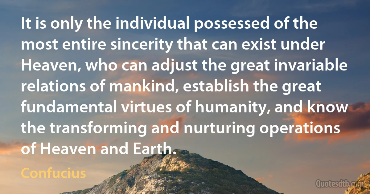 It is only the individual possessed of the most entire sincerity that can exist under Heaven, who can adjust the great invariable relations of mankind, establish the great fundamental virtues of humanity, and know the transforming and nurturing operations of Heaven and Earth. (Confucius)