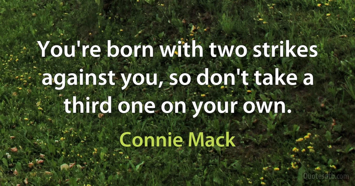 You're born with two strikes against you, so don't take a third one on your own. (Connie Mack)