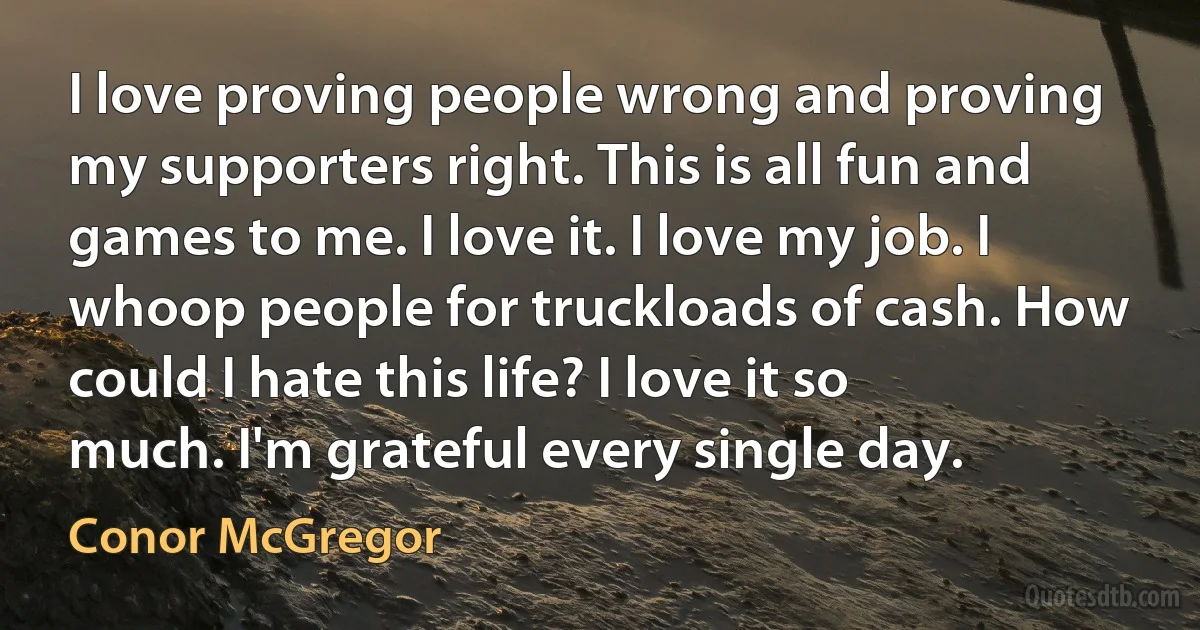 I love proving people wrong and proving my supporters right. This is all fun and games to me. I love it. I love my job. I whoop people for truckloads of cash. How could I hate this life? I love it so much. I'm grateful every single day. (Conor McGregor)