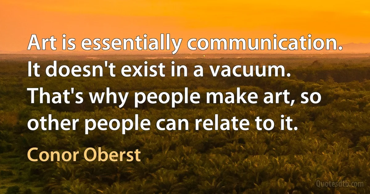 Art is essentially communication. It doesn't exist in a vacuum. That's why people make art, so other people can relate to it. (Conor Oberst)