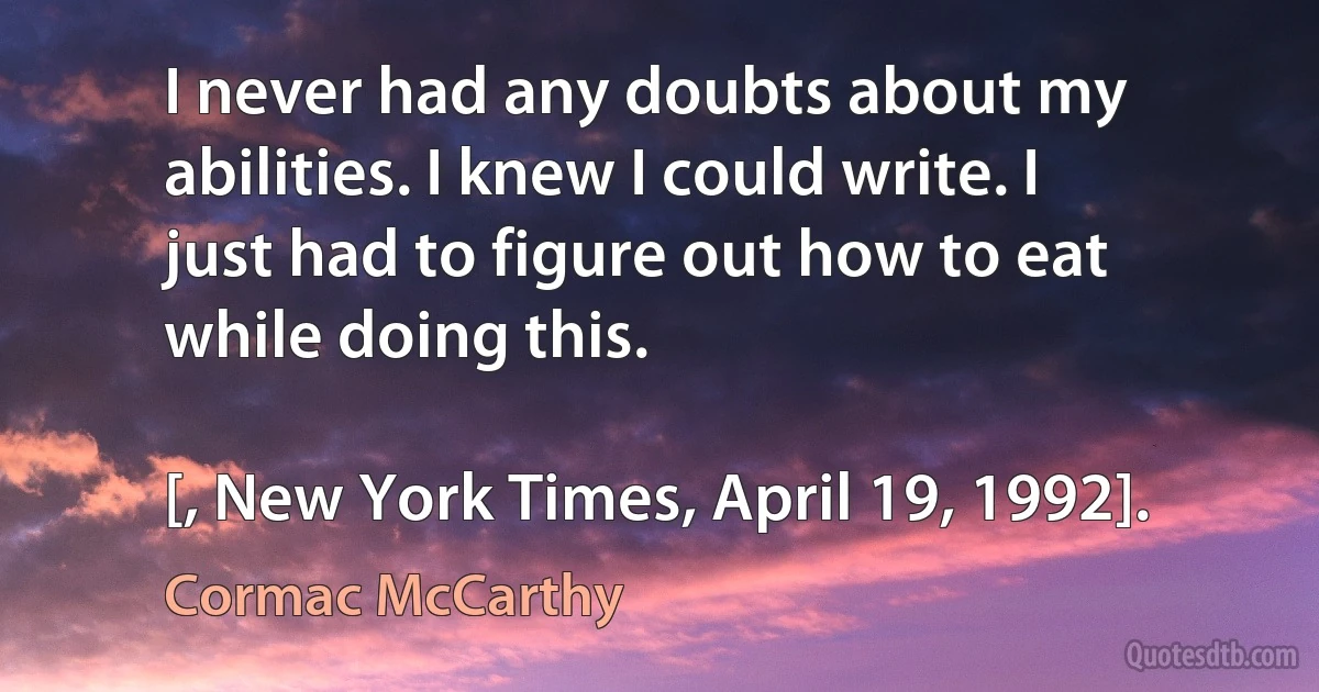 I never had any doubts about my abilities. I knew I could write. I just had to figure out how to eat while doing this.

[, New York Times, April 19, 1992]. (Cormac McCarthy)