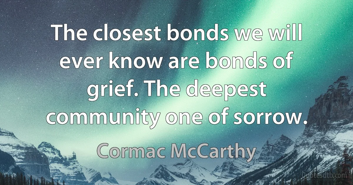 The closest bonds we will ever know are bonds of grief. The deepest community one of sorrow. (Cormac McCarthy)