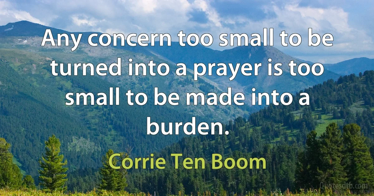 Any concern too small to be turned into a prayer is too small to be made into a burden. (Corrie Ten Boom)