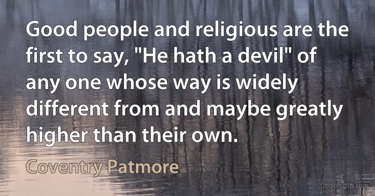 Good people and religious are the first to say, "He hath a devil" of any one whose way is widely different from and maybe greatly higher than their own. (Coventry Patmore)