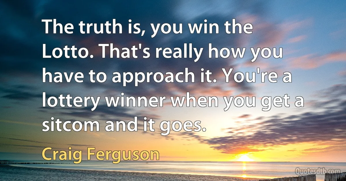 The truth is, you win the Lotto. That's really how you have to approach it. You're a lottery winner when you get a sitcom and it goes. (Craig Ferguson)