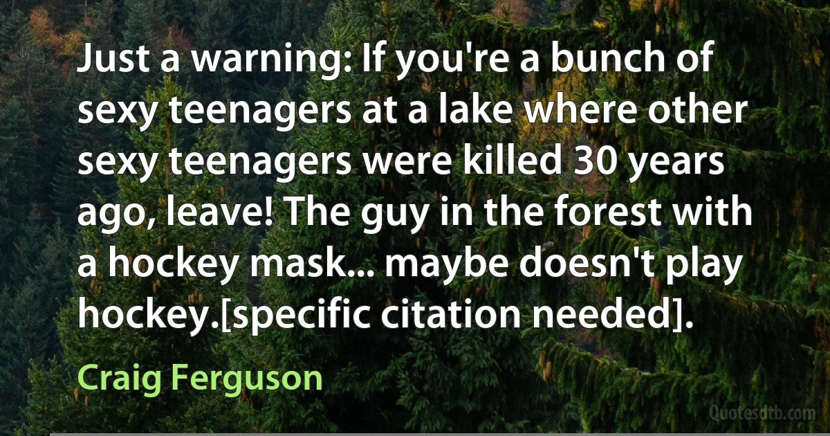 Just a warning: If you're a bunch of sexy teenagers at a lake where other sexy teenagers were killed 30 years ago, leave! The guy in the forest with a hockey mask... maybe doesn't play hockey.[specific citation needed]. (Craig Ferguson)