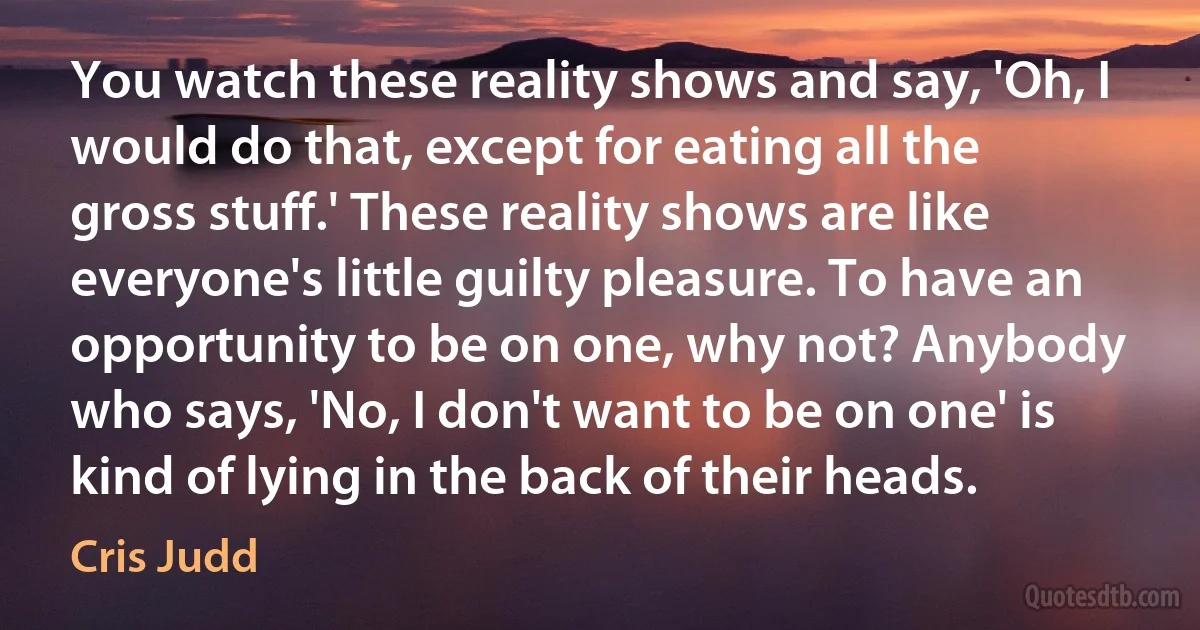 You watch these reality shows and say, 'Oh, I would do that, except for eating all the gross stuff.' These reality shows are like everyone's little guilty pleasure. To have an opportunity to be on one, why not? Anybody who says, 'No, I don't want to be on one' is kind of lying in the back of their heads. (Cris Judd)