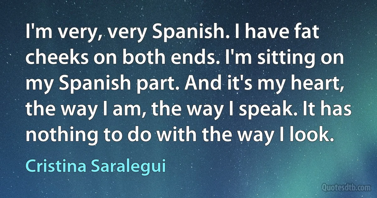 I'm very, very Spanish. I have fat cheeks on both ends. I'm sitting on my Spanish part. And it's my heart, the way I am, the way I speak. It has nothing to do with the way I look. (Cristina Saralegui)