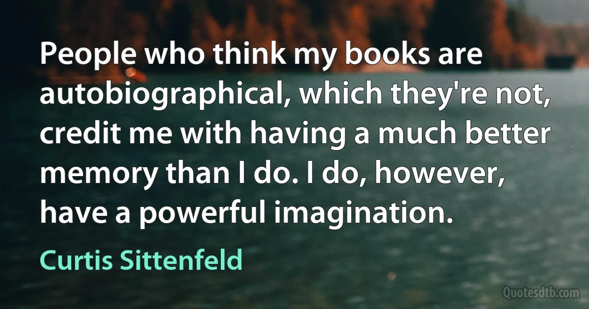 People who think my books are autobiographical, which they're not, credit me with having a much better memory than I do. I do, however, have a powerful imagination. (Curtis Sittenfeld)