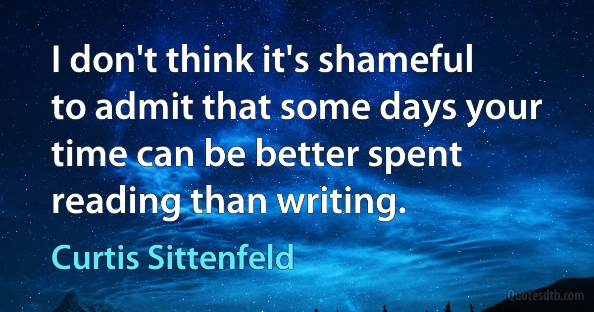 I don't think it's shameful to admit that some days your time can be better spent reading than writing. (Curtis Sittenfeld)