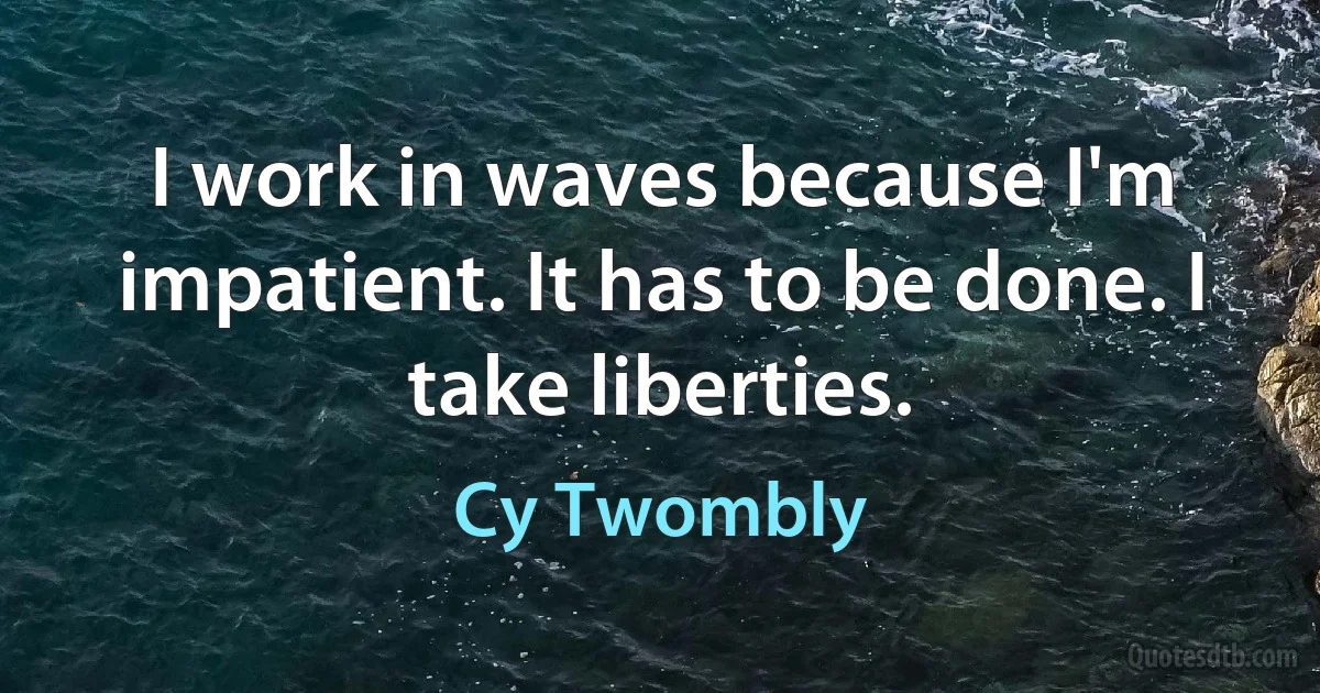 I work in waves because I'm impatient. It has to be done. I take liberties. (Cy Twombly)