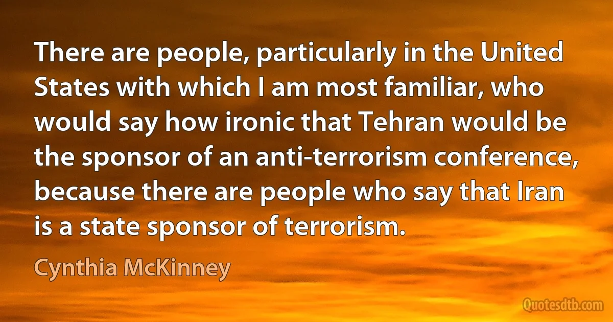 There are people, particularly in the United States with which I am most familiar, who would say how ironic that Tehran would be the sponsor of an anti-terrorism conference, because there are people who say that Iran is a state sponsor of terrorism. (Cynthia McKinney)