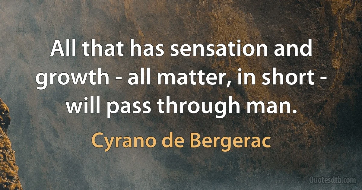 All that has sensation and growth - all matter, in short - will pass through man. (Cyrano de Bergerac)