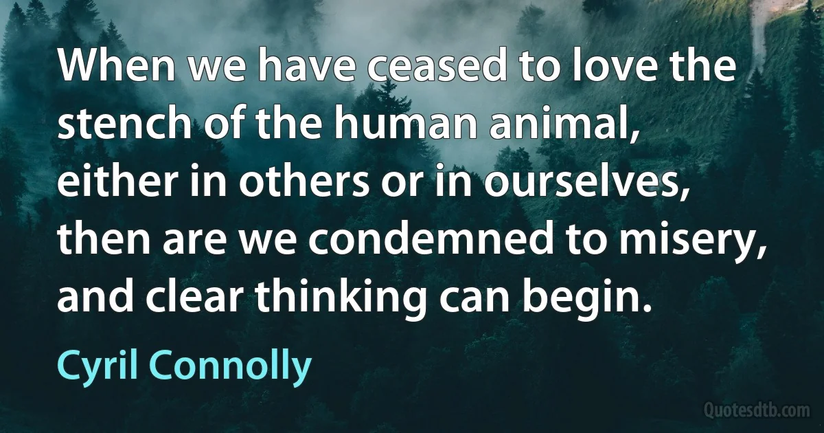 When we have ceased to love the stench of the human animal, either in others or in ourselves, then are we condemned to misery, and clear thinking can begin. (Cyril Connolly)